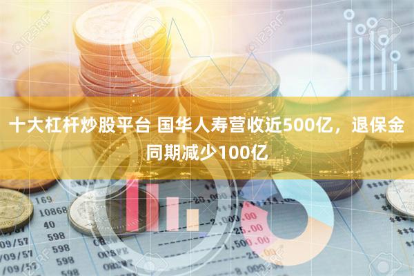 十大杠杆炒股平台 国华人寿营收近500亿，退保金同期减少100亿