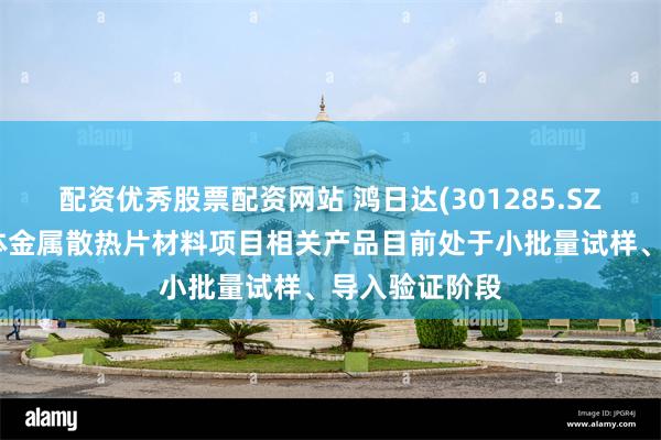 配资优秀股票配资网站 鸿日达(301285.SZ)：公司半导体金属散热片材料项目相关产品目前处于小批量试样、导入验证阶段