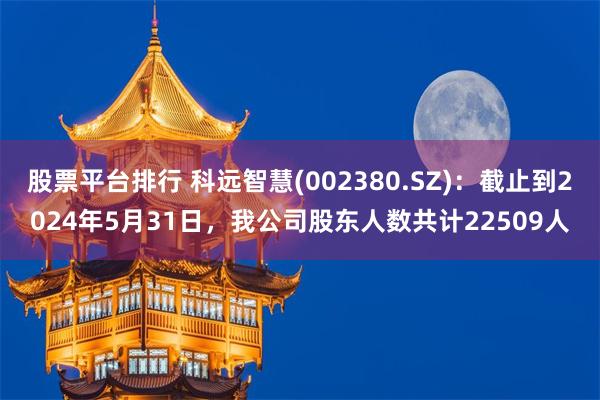 股票平台排行 科远智慧(002380.SZ)：截止到2024年5月31日，我公司股东人数共计22509人