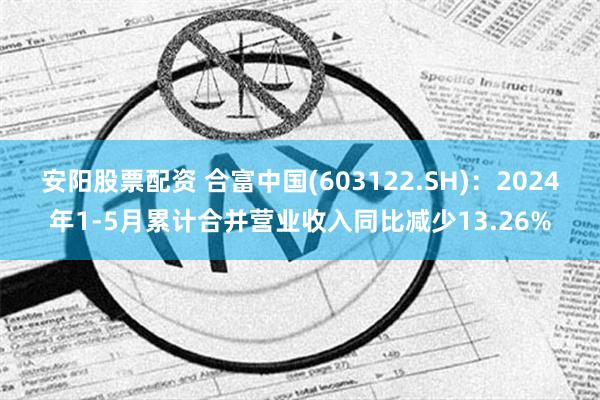 安阳股票配资 合富中国(603122.SH)：2024年1-5月累计合并营业收入同比减少13.26%