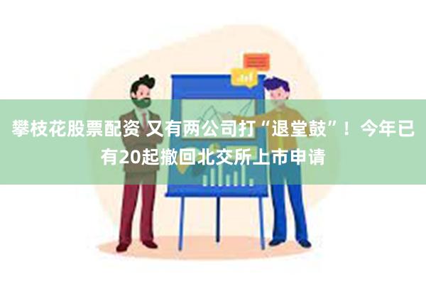 攀枝花股票配资 又有两公司打“退堂鼓”！今年已有20起撤回北交所上市申请