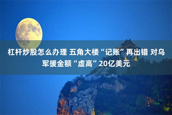 杠杆炒股怎么办理 五角大楼“记账”再出错 对乌军援金额“虚高”20亿美元