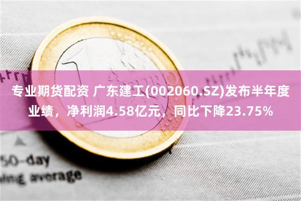 专业期货配资 广东建工(002060.SZ)发布半年度业绩，净利润4.58亿元，同比下降23.75%