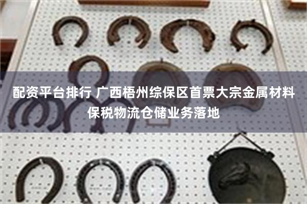 配资平台排行 广西梧州综保区首票大宗金属材料保税物流仓储业务落地