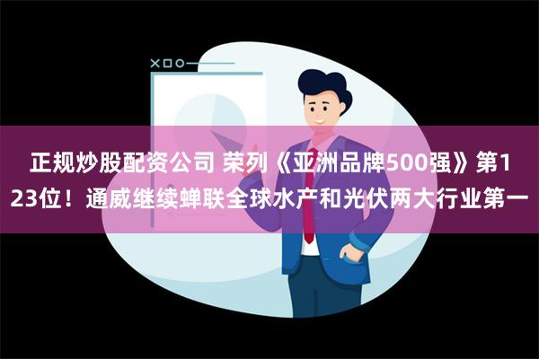 正规炒股配资公司 荣列《亚洲品牌500强》第123位！通威继续蝉联全球水产和光伏两大行业第一