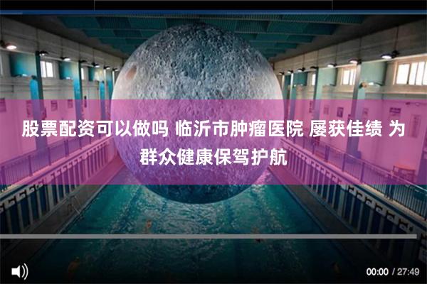 股票配资可以做吗 临沂市肿瘤医院 屡获佳绩 为群众健康保驾护航