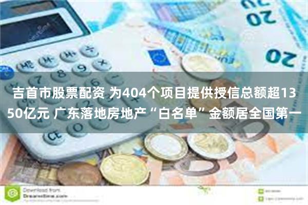 吉首市股票配资 为404个项目提供授信总额超1350亿元 广东落地房地产“白名单”金额居全国第一