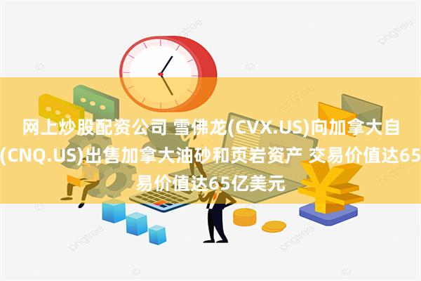 网上炒股配资公司 雪佛龙(CVX.US)向加拿大自然资源(CNQ.US)出售加拿大油砂和页岩资产 交易价值达65亿美元