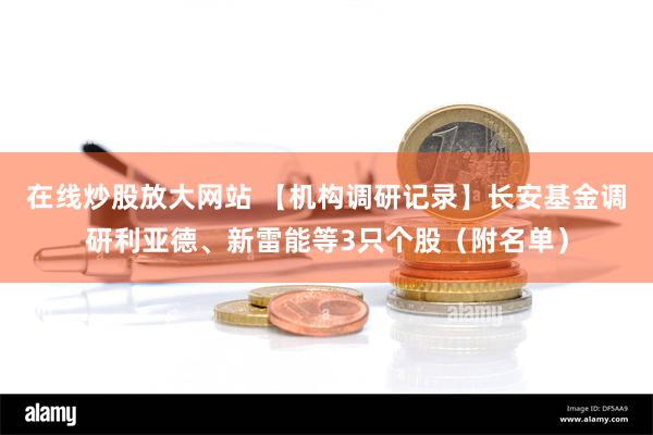 在线炒股放大网站 【机构调研记录】长安基金调研利亚德、新雷能等3只个股（附名单）