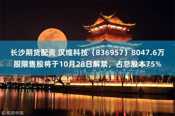 长沙期货配资 汉维科技（836957）8047.6万股限售股将于10月28日解禁，占总股本75%