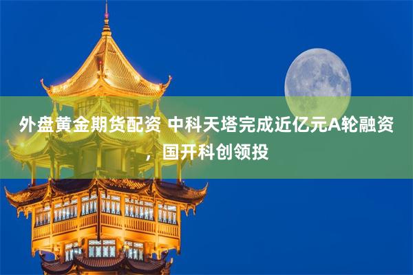 外盘黄金期货配资 中科天塔完成近亿元A轮融资，国开科创领投