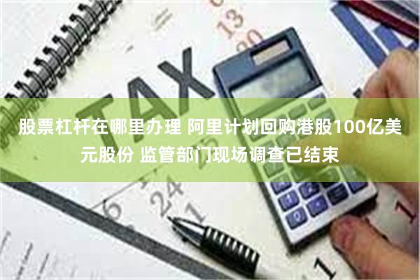 股票杠杆在哪里办理 阿里计划回购港股100亿美元股份 监管部门现场调查已结束