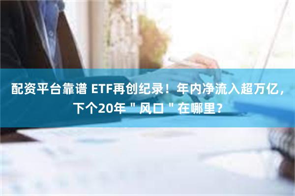 配资平台靠谱 ETF再创纪录！年内净流入超万亿，下个20年＂风口＂在哪里？