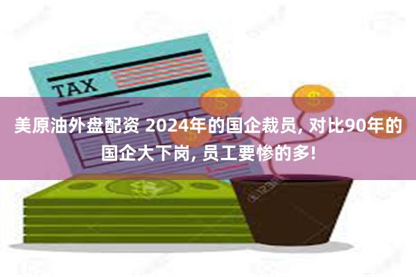 美原油外盘配资 2024年的国企裁员, 对比90年的国企大下岗, 员工要惨的多!