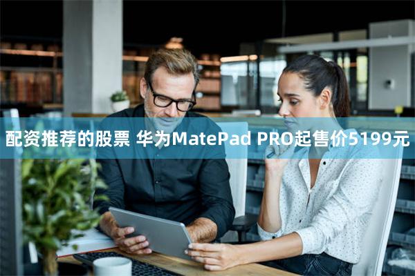 配资推荐的股票 华为MatePad PRO起售价5199元