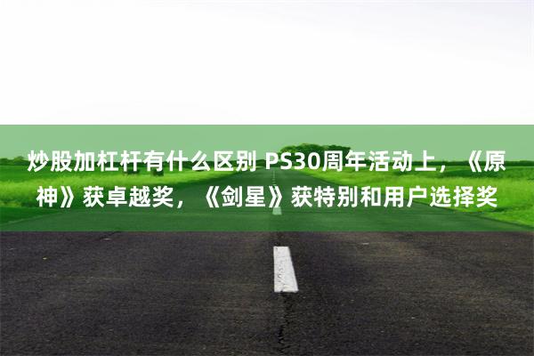 炒股加杠杆有什么区别 PS30周年活动上，《原神》获卓越奖，《剑星》获特别和用户选择奖