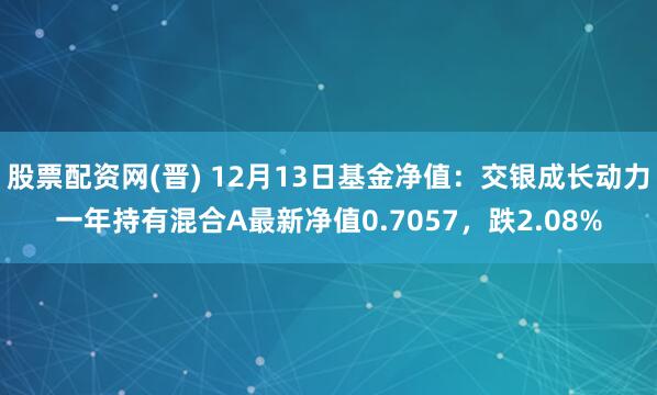 股票配资网(晋) 12月13日基金净值：交银成长动力一年持有混合A最新净值0.7057，跌2.08%