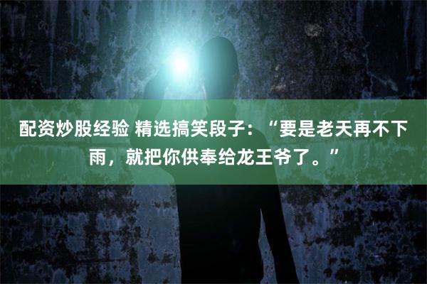 配资炒股经验 精选搞笑段子：“要是老天再不下雨，就把你供奉给龙王爷了。”