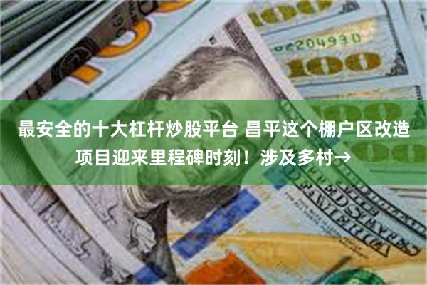 最安全的十大杠杆炒股平台 昌平这个棚户区改造项目迎来里程碑时刻！涉及多村→