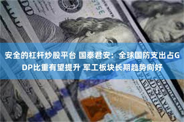 安全的杠杆炒股平台 国泰君安：全球国防支出占GDP比重有望提升 军工板块长期趋势向好