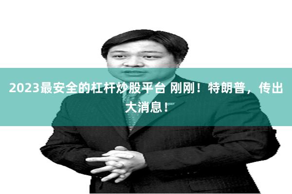 2023最安全的杠杆炒股平台 刚刚！特朗普，传出大消息！