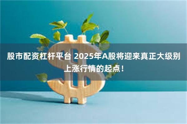 股市配资杠杆平台 2025年A股将迎来真正大级别上涨行情的起点！