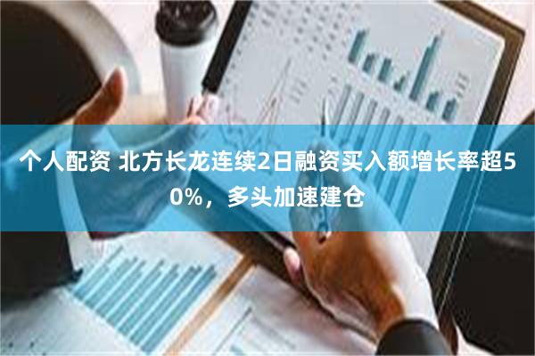 个人配资 北方长龙连续2日融资买入额增长率超50%，多头加速建仓