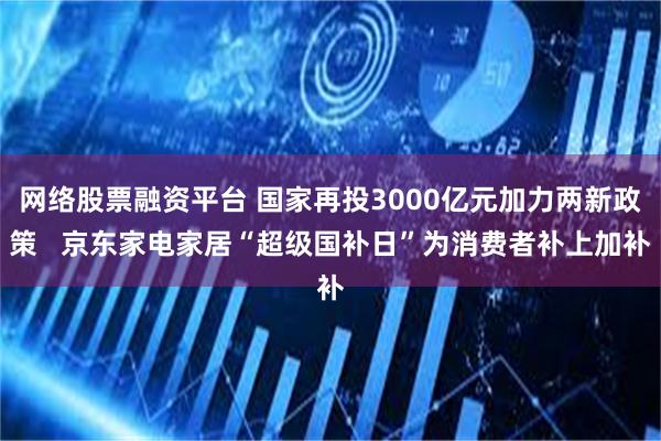 网络股票融资平台 国家再投3000亿元加力两新政策   京东家电家居“超级国补日”为消费者补上加补