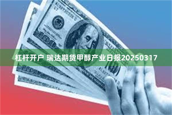 杠杆开户 瑞达期货甲醇产业日报20250317